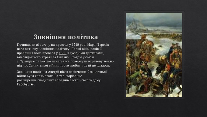 Зовнішня політика. Починаючи зі вступу на престол у 1740 році Марія Терезія вела активну зовнішню політику. Перші вісім років її правління вона провела у війні з сусідніми державами, внаслідок чого втратила Сілезію. Згодом у союзі з Францією та Росією намагалась повернути втрачену землю під час Семилітньої війни, проте зробити це їй не вдалося. Зовнішня політика Австрії після закінчення Семилітньої війни була спрямована на територіальне розширення спадкових володінь австрійського дому Габсбургів. 