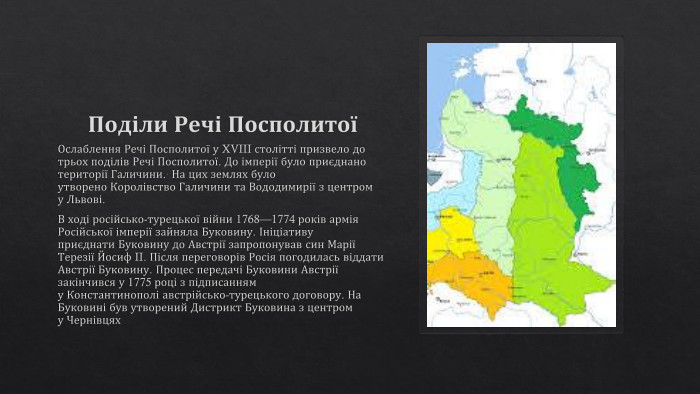 Поділи Речі ПосполитоїОслаблення Речі Посполитої у XVIII столітті призвело до трьох поділів Речі Посполитої. До імперії було приєднано території Галичини.. На цих землях було утворено Королівство Галичини та Вододимирії з центром у Львові. В ході російсько-турецької війни 1768—1774 років армія Російської імперії зайняла Буковину. Ініціативу приєднати Буковину до Австрії запропонував син Марії Терезії Йосиф II. Після переговорів Росія погодилась віддати Австрії Буковину. Процес передачі Буковини Австрії закінчився у 1775 році з підписанням у Константинополі австрійсько-турецького договору. На Буковині був утворений Дистрикт Буковина з центром у Чернівцях