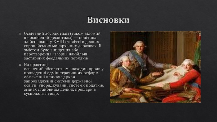 Висновки. Освічений абсолютизм (також відомий як освічений деспотизм) — політика, здійснювана у XVIII столітті в деяких європейських монархічних державах. Її змістом було знищення або перетворення «згори» найбільш застарілих феодальних порядків. На практиці освічений абсолютизм знаходив прояв у проведенні адміністративних реформ, обмеженні впливу церкви, запровадженні системи державної освіти, упорядкуванні системи податків, змінах становища деяких прошарків суспільства тощо.