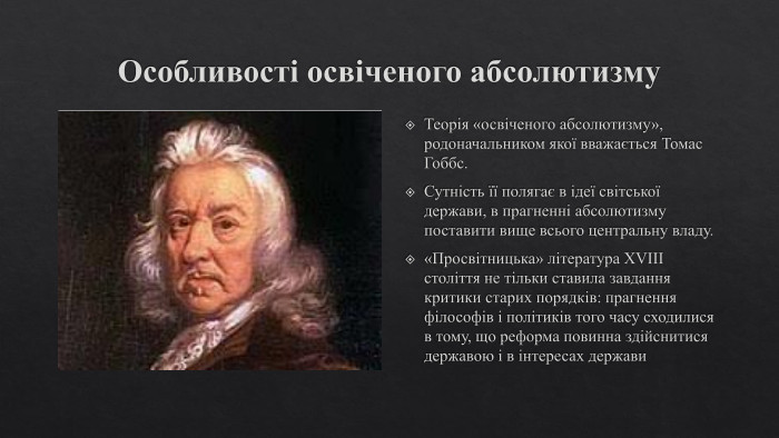 Особливості освіченого абсолютизму. Теорія «освіченого абсолютизму», родоначальником якої вважається Томас Гоббс. Сутність її полягає в ідеї світської держави, в прагненні абсолютизму поставити вище всього центральну владу.«Просвітницька» література XVIII століття не тільки ставила завдання критики старих порядків: прагнення філософів і політиків того часу сходилися в тому, що реформа повинна здійснитися державою і в інтересах держави