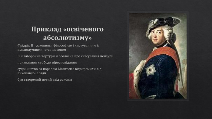 Приклад «освіченого абсолютизму» Фрідріх II -захопився філософією і листуванням із вільнодумцями, став масоном. Він заборонив тортури й оголосив про скасування цензуриприхильник свободи віросповіданнясудочинство за порадою Монтеск'є відокремили від виконавчої владибув створений новий звід законів