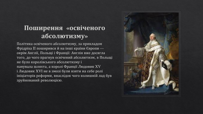 Поширення «освіченого абсолютизму» Політика освіченого абсолютизму, за прикладом Фрідріха II поширився й на інші країни Європи — окрім Англії, Польщі і Франції: Англія вже досягла того, до чого прагнув освічений абсолютизм, в Польщі не було королівського абсолютизму і панувала шляхта, а королі Франції Людовик XV і Людовик XVI не в змозі були взяти на себе ролі ініціаторів реформи, внаслідок чого колишній лад був зруйнований революцією.