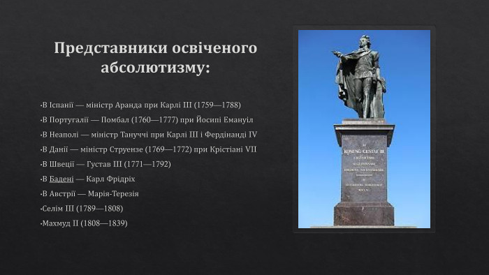 Представники освіченого абсолютизму: В Іспанії — міністр Аранда при Карлі III (1759—1788)В Португалії — Помбал (1760—1777) при Йосипі Емануіл. В Неаполі — міністр Тануччі при Карлі III і Фердінанді IVВ Данії — міністр Струензе (1769—1772) при Крістіані VIIВ Швеції — Густав III (1771—1792)В Бадені — Карл Фрідріх. В Австрії — Марія-Терезія. Селім III (1789—1808)Махмуд II (1808—1839)