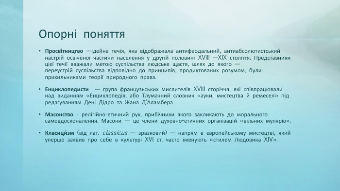 Опорні поняття. Просві́тництво —ідейна течія, яка відображала антифеодальний, антиабсолютистський настрій освіченої частини населення у другій половині XVIII —XIX століття. Представники цієї течії вважали метою суспільства людське щастя, шлях до якого — переустрій суспільства відповідно до принципів, продиктованих розумом, були прихильниками теорії природного права. Енциклопедисти  — група французьських мислителів XVIII сторіччя, які співпрацювали над виданням «Енциклопедія, або Тлумачний словник науки, мистецтва й ремесел» під редагуванням Дені Дідро та Жана Д'Аламбера. Масонство - релігійно-етичний рух, прибічники якого закликають до морального самовдосконалення. Масони — це члени духовно-етичних організацій «вільних мулярів». Класици́зм (від лат. classicus — зразковий) — напрям в європейському мистецтві, який уперше заявив про себе в культурі XVI ст. часто іменують «стилем Людовика XIV». 