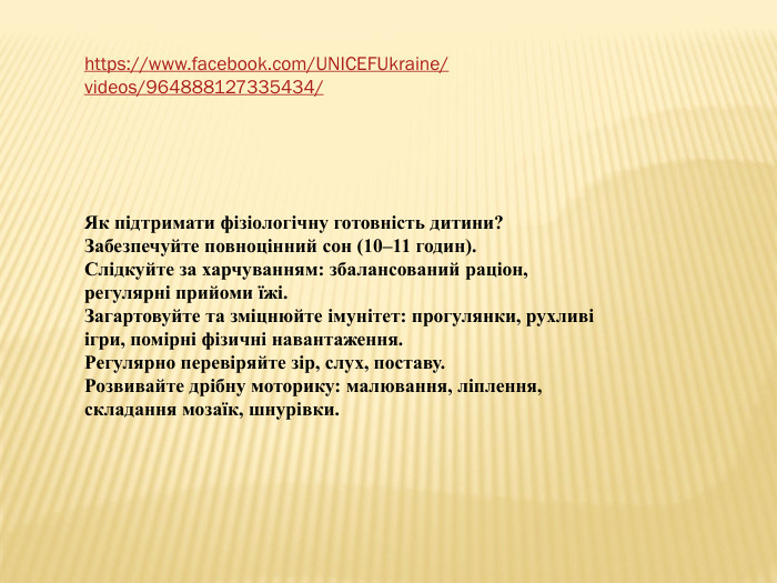 https://www.facebook.com/UNICEFUkraine/videos/964888127335434/Як підтримати фізіологічну готовність дитини?Забезпечуйте повноцінний сон (10–11 годин). Слідкуйте за харчуванням: збалансований раціон, регулярні прийоми їжі. Загартовуйте та зміцнюйте імунітет: прогулянки, рухливі ігри, помірні фізичні навантаження. Регулярно перевіряйте зір, слух, поставу. Розвивайте дрібну моторику: малювання, ліплення, складання мозаїк, шнурівки.