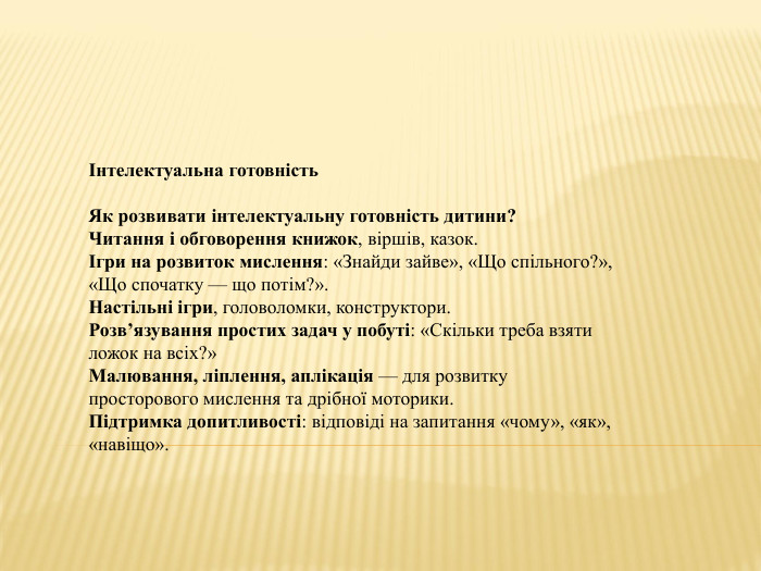 Інтелектуальна готовність. Як розвивати інтелектуальну готовність дитини?Читання і обговорення книжок, віршів, казок.Ігри на розвиток мислення: «Знайди зайве», «Що спільного?», «Що спочатку — що потім?». Настільні ігри, головоломки, конструктори. Розв’язування простих задач у побуті: «Скільки треба взяти ложок на всіх?»Малювання, ліплення, аплікація — для розвитку просторового мислення та дрібної моторики. Підтримка допитливості: відповіді на запитання «чому», «як», «навіщо».