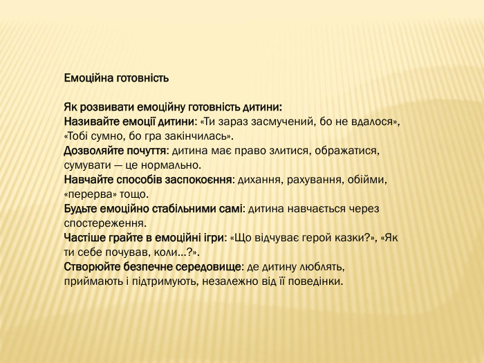 Емоційна готовність. Як розвивати емоційну готовність дитини: Називайте емоції дитини: «Ти зараз засмучений, бо не вдалося», «Тобі сумно, бо гра закінчилась». Дозволяйте почуття: дитина має право злитися, ображатися, сумувати — це нормально. Навчайте способів заспокоєння: дихання, рахування, обійми, «перерва» тощо. Будьте емоційно стабільними самі: дитина навчається через спостереження. Частіше грайте в емоційні ігри: «Що відчуває герой казки?», «Як ти себе почував, коли…?». Створюйте безпечне середовище: де дитину люблять, приймають і підтримують, незалежно від її поведінки.