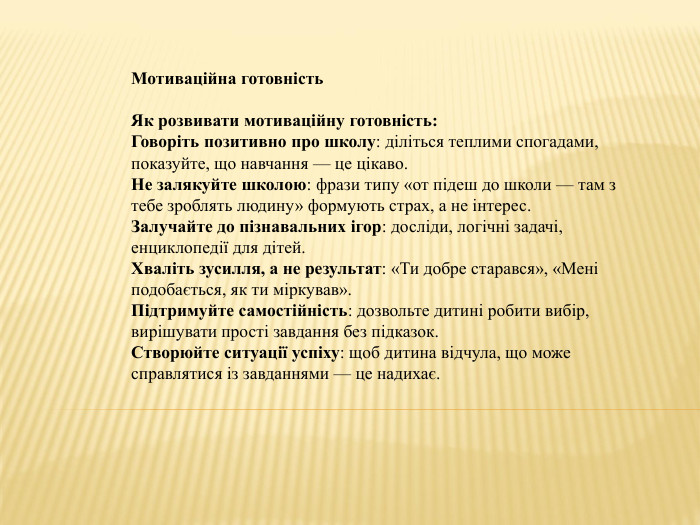 Мотиваційна готовність. Як розвивати мотиваційну готовність: Говоріть позитивно про школу: діліться теплими спогадами, показуйте, що навчання — це цікаво. Не залякуйте школою: фрази типу «от підеш до школи — там з тебе зроблять людину» формують страх, а не інтерес. Залучайте до пізнавальних ігор: досліди, логічні задачі, енциклопедії для дітей. Хваліть зусилля, а не результат: «Ти добре старався», «Мені подобається, як ти міркував». Підтримуйте самостійність: дозвольте дитині робити вибір, вирішувати прості завдання без підказок. Створюйте ситуації успіху: щоб дитина відчула, що може справлятися із завданнями — це надихає.