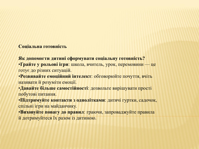 Соціальна готовність. Як допомогти дитині сформувати соціальну готовність?Грайте у рольові ігри: школа, вчитель, урок, перемовини — це готує до різних ситуацій. Розвивайте емоційний інтелект: обговорюйте почуття, вчіть називати й розуміти емоції. Давайте більше самостійності: дозвольте вирішувати прості побутові питання. Підтримуйте контакти з однолітками: дитячі гуртки, садочок, спільні ігри на майданчику. Виховуйте повагу до правил: граючи, запроваджуйте правила й дотримуйтеся їх разом із дитиною.