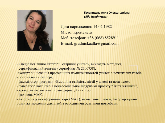 Грудницька Алла Олександрівна(Alla Hrudnytska)- Спеціаліст вищої категорії, старший учитель, викладач- методист,- сертифікований вчитель (сертифікат № 2300738),експерт оцінювання професійних компетентностей учителів початкових класів, регіональний експерт,- фасилітатор програми «Емоційна стійкість дітей у школі та поза нею»,- супервізор волонтерів психосоціальної підтримки проєкту “Життєстійкіть”,- тренер психологічних трансформаційних ігор,- фахівець МАК, - автор колод метафоричних карт (МАК), навчальних статей, автор програми розвитку мовлення для дітей з особливими освітніми потребами. Дата народження: 14.02.1982 Місто: Кременець. Моб. телефон: +38 (068) 8528911 E-mail: grudnickaalla@gmail.com
