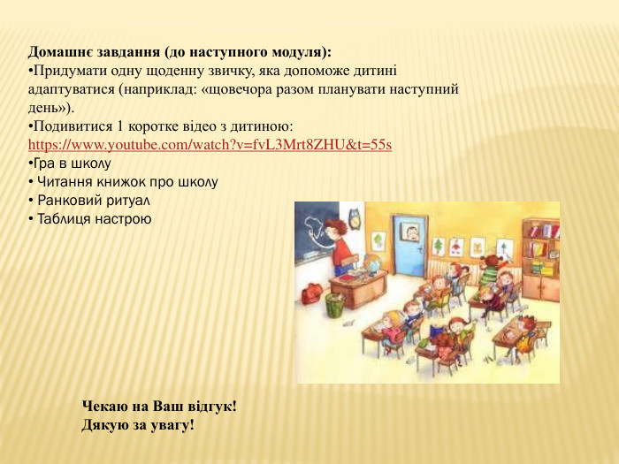 Домашнє завдання (до наступного модуля): Придумати одну щоденну звичку, яка допоможе дитині адаптуватися (наприклад: «щовечора разом планувати наступний день»). Подивитися 1 коротке відео з дитиною:https://www.youtube.com/watch?v=fv. L3 Mrt8 ZHU&t=55s. Гра в школу Читання книжок про школу Ранковий ритуал Таблиця настрою. Чекаю на Ваш відгук!Дякую за увагу!