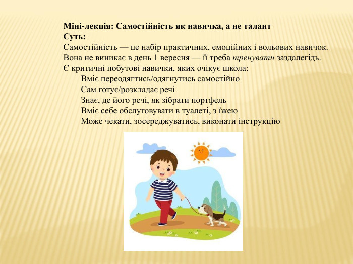Міні-лекція: Самостійність як навичка, а не талант Суть: Самостійність — це набір практичних, емоційних і вольових навичок. Вона не виникає в день 1 вересня — її треба тренувати заздалегідь.Є критичні побутові навички, яких очікує школа: Вміє переодягтись/одягнутись самостійно. Сам готує/розкладає речіЗнає, де його речі, як зібрати портфель. Вміє себе обслуговувати в туалеті, з їжею. Може чекати, зосереджуватись, виконати інструкцію