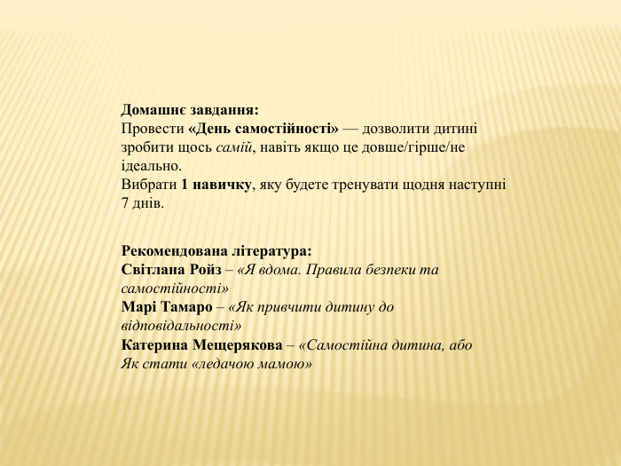 Домашнє завдання: Провести «День самостійності» — дозволити дитині зробити щось самій, навіть якщо це довше/гірше/не ідеально. Вибрати 1 навичку, яку будете тренувати щодня наступні 7 днів. Рекомендована література: Світлана Ройз – «Я вдома. Правила безпеки та самостійності»Марі Тамаро – «Як привчити дитину до відповідальності»Катерина Мещерякова – «Самостійна дитина, або Як стати «ледачою мамою»