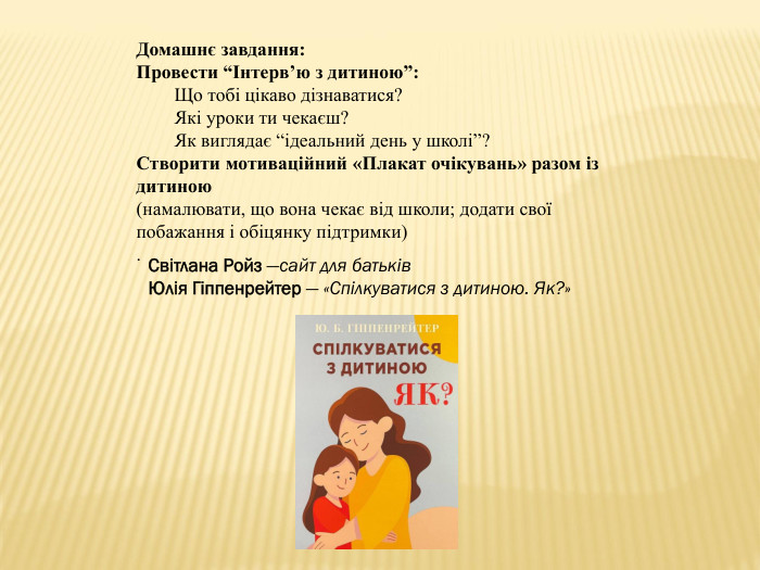 Домашнє завдання: Провести “Інтерв’ю з дитиною”: Що тобі цікаво дізнаватися?Які уроки ти чекаєш?Як виглядає “ідеальний день у школі”?Створити мотиваційний «Плакат очікувань» разом із дитиною(намалювати, що вона чекає від школи; додати свої побажання і обіцянку підтримки). Світлана Ройз —сайт для батьків. Юлія Гіппенрейтер — «Спілкуватися з дитиною. Як?»