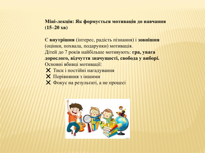 Міні-лекція: Як формується мотивація до навчання (15–20 хв)Є внутрішня (інтерес, радість пізнання) і зовнішня (оцінки, похвала, подарунки) мотивація. Дітей до 7 років найбільше мотивують: гра, увага дорослого, відчуття значущості, свобода у виборі. Основні вбивці мотивації:❌ Тиск і постійні нагадування❌ Порівняння з іншими❌ Фокус на результаті, а не процесі 