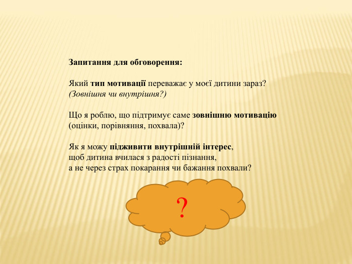 Запитання для обговорення: Який тип мотивації переважає у моєї дитини зараз?(Зовнішня чи внутрішня?)Що я роблю, що підтримує саме зовнішню мотивацію(оцінки, порівняння, похвала)?Як я можу підживити внутрішній інтерес,щоб дитина вчилася з радості пізнання,а не через страх покарання чи бажання похвали??