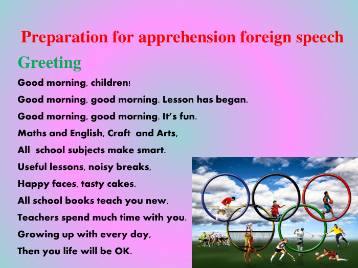 Preparation for apprehension foreign speech. Greeting. Good morning, children!Good morning, good morning. Lesson has began. Good morning, good morning. It’s fun. Maths and English, Craft and Arts, All school subjects make smart. Useful lessons, noisy breaks,Happy faces, tasty cakes. All school books teach you new,Teachers spend much time with you. Growing up with every day,Then you life will be OK.