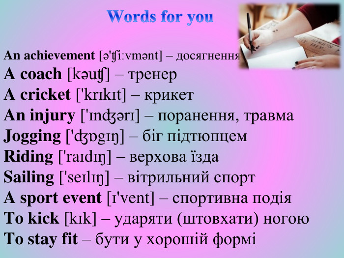  Words for you. An achievement [ə'ʧiːvmənt] – досягнення. A coach [kəuʧ] – тренер. A cricket ['krɪkɪt] – крикет. An injury ['ɪnʤərɪ] – поранення, травма. Jogging ['ʤɒgɪŋ] – біг підтюпцем. Riding ['raɪdɪŋ] – верхова їзда. Sailing ['seɪlɪŋ] – вітрильний спорт. A sport event [ɪ'vent] – спортивна подія. To kick [kɪk] – ударяти (штовхати) ногою. To stay fit – бути у хорошій формі