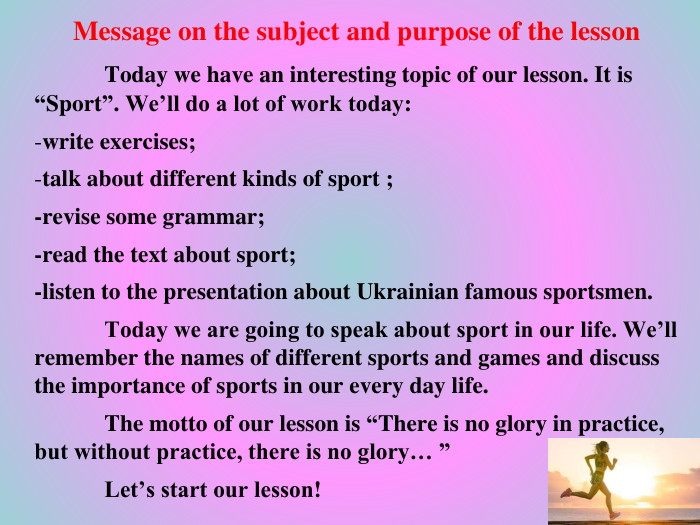 Message on the subject and purpose of the lesson	Today we have an interesting topic of our lesson. It is “Sport”. We’ll do a lot of work today: write exercises;talk about different kinds of sport ;-revise some grammar;-read the text about sport;-listen to the presentation about Ukrainian famous sportsmen.	Today we are going to speak about sport in our life. We’ll remember the names of different sports and games and discuss the importance of sports in our every day life. The motto of our lesson is “There is no glory in practice, but without practice, there is no glory… ”	Let’s start our lesson!
