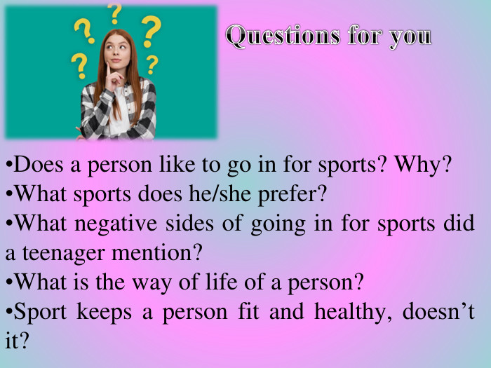  Questions for you. Does a person like to go in for sports? Why?What sports does he/she prefer? What negative sides of going in for sports did a teenager mention? What is the way of life of a person?Sport keeps a person fit and healthy, doesn’t it?