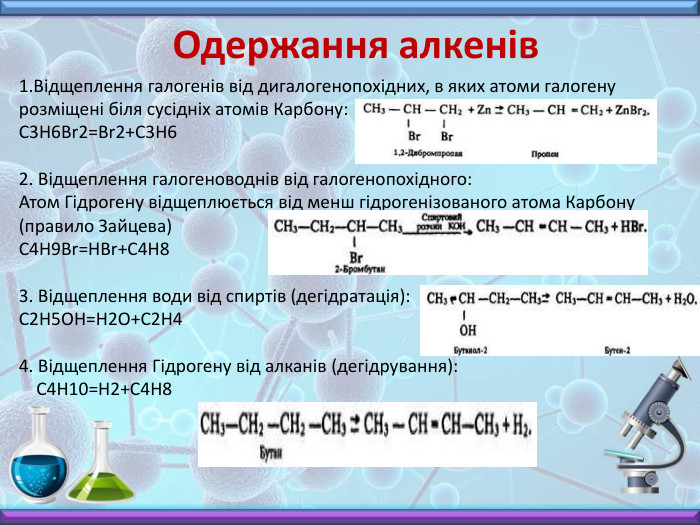 Одержання алкенів Відщеплення галогенів від дигалогенопохідних, в яких атоми галогену розміщені біля сусідніх атомів Карбону: C3 H6 Br2=Br2+C3 H62. Відщеплення галогеноводнів від галогенопохідного: Атом Гідрогену відщеплюється від менш гідрогенізованого атома Карбону (правило Зайцева) C4 H9 Br=HBr+C4 H83. Відщеплення води від спиртів (дегідратація): C2 H5 OH=H2 O+C2 H44. Відщеплення Гідрогену від алканів (дегідрування): C4 H10=H2+C4 H8