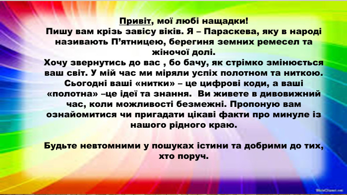 Привіт, мої любі нащадки!Пишу вам крізь завісу віків. Я – Параскева, яку в народі називають П’ятницею, берегиня земних ремесел та жіночої долі. Хочу звернутись до вас , бо бачу, як стрімко змінюється ваш світ. У мій час ми міряли успіх полотном та ниткою. Сьогодні ваші «нитки» – це цифрові коди, а ваші «полотна» –це ідеї та знання. Ви живете в дивовижний час, коли можливості безмежні. Пропоную вам ознайомитися чи пригадати цікаві факти про минуле із нашого рідного краю. Будьте невтомними у пошуках істини та добрими до тих, хто поруч.