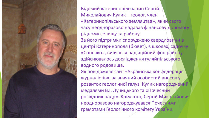 Відомий катеринопільчанин Сергій Миколайович Кулик – геолог, член «Катеринопільського земляцтва», який свого часу неодноразово надавав фінансову допомогу рідному селищу та району. За його підтримки споруджено свердловини в центрі Катеринополя (бювет), в школах, садочку «Сонечко», вивчався радіаційний фон району, здійснювалось дослідження гуляйпільського водного родовища. Як повідомляє сайт «Українська конфедерація журналістів», за значний особистий внесок у розвиток геологічної галузі Кулик нагороджений медалями В.І. Лучицького та «Почесний розвідник надр». Крім того, Сергій Миколайович неодноразово нагороджувався Почесними грамотами Геологічного комітету України.