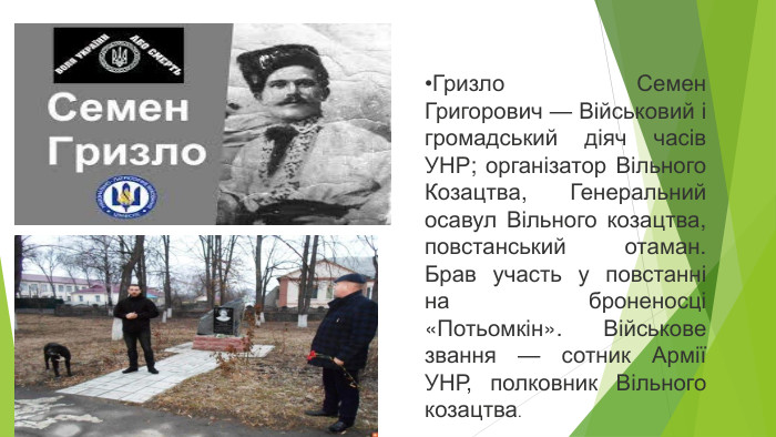 Гризло Семен Григорович — Військовий і громадський діяч часів УНР; організатор Вільного Козацтва, Генеральний осавул Вільного козацтва, повстанський отаман. Брав участь у повстанні на броненосці «Потьомкін». Військове звання — сотник Армії УНР, полковник Вільного козацтва.