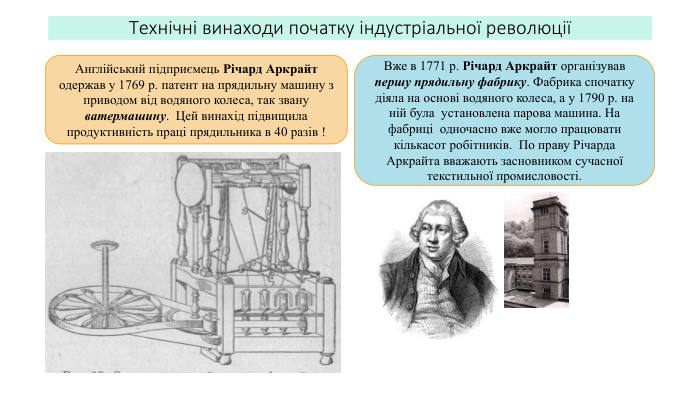 Технічні винаходи початку індустріальної революціїАнглійський підприємець Річард Аркрайт одержав у 1769 р. патент на прядильну машину з приводом від водяного колеса, так звану ватермашину. Цей винахід підвищила продуктивність праці прядильника в 40 разів !Вже в 1771 р. Річард Аркрайт організував першу прядильну фабрику. Фабрика спочатку діяла на основі водяного колеса, а у 1790 р. на ній була установлена парова машина. На фабриці одночасно вже могло працювати кількасот робітників. По праву Річарда Аркрайта вважають засновником сучасної текстильної промисловості.