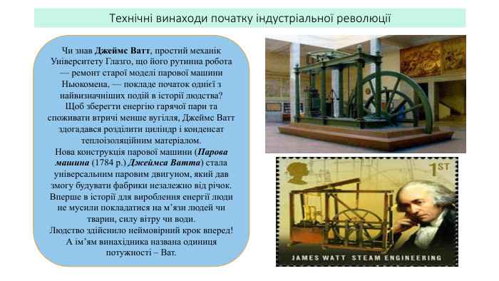Технічні винаходи початку індустріальної революціїЧи знав Джеймс Ватт, простий механік Університету Глазго, що його рутинна робота — ремонт старої моделі парової машини Ньюкомена, — покладе початок однієї з найвизначніших подій в історії людства? Щоб зберегти енергію гарячої пари та споживати втричі менше вугілля, Джеймс Ватт здогадався розділити циліндр і конденсат теплоізоляційним матеріалом. Нова конструкція парової машини (Парова машина (1784 р.) Джеймса Ватта) стала універсальним паровим двигуном, який дав змогу будувати фабрики незалежно від річок. Вперше в історії для вироблення енергії люди не мусили покладатися на м’язи людей чи тварин, силу вітру чи води. Людство здійснило неймовірний крок вперед! А ім’ям винахідника названа одиниця потужності – Ват.