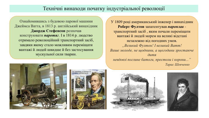 Технічні винаходи початку індустріальної революціїОзнайомившись з будовою парової машини Джеймса Ватта, в 1813 р. англійський винахідник Джордж Стефенсон розпочав конструювати паротяг. І в 1814 р. людство отримало революційний транспортний засіб, завдяки якому стало можливим переміщати вантажі й людей швидше й без застосування мускульної сили тварин. У 1809 році американський інженер і винахідник Роберт Фултон запатентував пароплав - транспортний засіб , яким почали переміщати вантажі й людей морем на великі відстані незалежно від погодних умов. „Великий Фултон! І великий Ватт! Ваше молоде, не щоднини, а щогодини зростаюче дитяневдовзі поглине батоги, престоли і корони...” Тарас Шевченко
