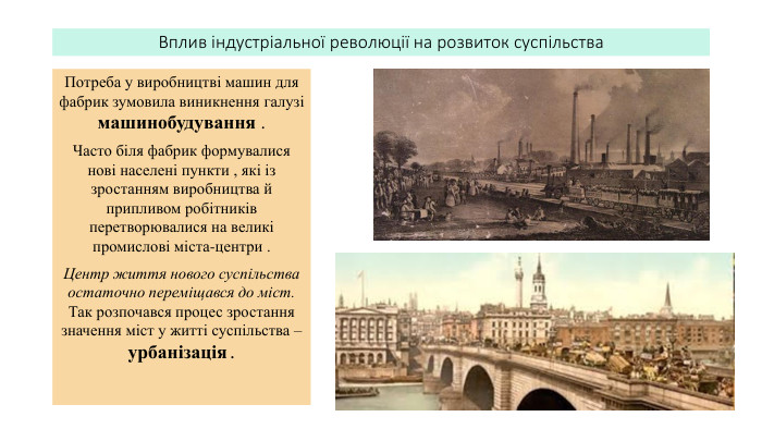 Вплив індустріальної революції на розвиток суспільства. Потреба у виробництві машин для фабрик зумовила виникнення галузі машинобудування . Часто біля фабрик формувалися нові населені пункти , які із зростанням виробництва й припливом робітників перетворювалися на великі промислові міста-центри . Центр життя нового суспільства остаточно переміщався до міст. Так розпочався процес зростання значення міст у житті суспільства – урбанізація .