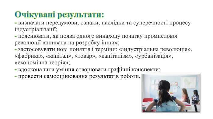 Очікувані результати:- визначати передумови, ознаки, наслідки та суперечності процесу індустріалізації;- пояснювати, як поява одного винаходу початку промислової революції впливала на розробку інших; - застосовувати нові поняття і терміни: «індустріальна революція», «фабрика», «капітал», «товар», «капіталізм», «урбанізація», «економічна теорія»;- вдосконалити уміння створювати графічні конспекти;- провести самооцінювання результатів роботи.