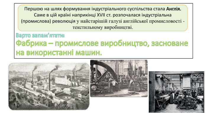 Варто запам’ятати!Фабрика – промислове виробництво, засноване на використанні машин. Першою на шлях формування індустріального суспільства стала Англія. Саме в цій країні наприкінці XVII ст. розпочалася індустріальна (промислова) революція у найстарішій галузі англійської промисловості - текстильному виробництві.