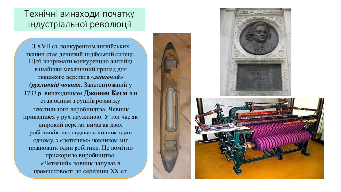 Технічні винаходи початку індустріальної революціїЗ ХVІІ ст. конкурентом англійських тканин стає дешевий індійський ситець. Щоб витримати конкуренцію англійці винайшли механічний прилад для ткацького верстата «летючий» (рухливий) човник. Запатентований у 1733 р. винахідником Джоном Кеєм він став одним з рушіїв розвитку текстильного виробництва. Човник приводився у рух пружиною. У той час як широкий верстат вимагав двох робітників, що подавали човник один одному, з «летючим» човником міг працювати один робітник. Це помітно прискорило виробництво. «Летючий» човник панував в промисловості до середини XX ст.