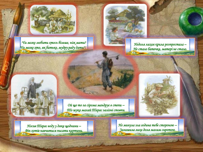 Чи може любити хтось більше, ніж мати? Чи може хто, як батько, мудру раду дати?!Носив Тарас воду у дяка щоднини –Він хотів навчитися писати картини. Ой що то за сірома мандрує в степи – То шука малий Тарас залізні стовпи. Недоля лихая крила розпростала – Не стало батечка, матері не стало. Не минула зла година тебе стороною –Залишила лиха доля малим сиротою.