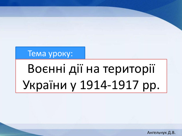 Тема уроку: Воєнні дії на території України у 1914-1917 рр. Ангельчук Д. В.
