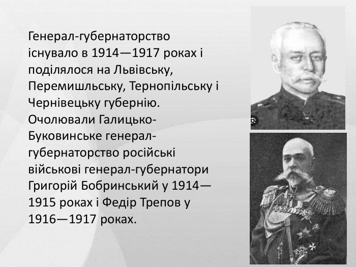 Генерал-губернаторство існувало в 1914—1917 роках і поділялося на Львівську, Перемишльську, Тернопільську і Чернівецьку губернію. Очолювали Галицько-Буковинське генерал-губернаторство російські військові генерал-губернатори Григорій Бобринський у 1914—1915 роках і Федір Трепов у 1916—1917 роках.