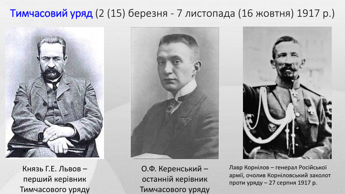 Тимчасовий уряд (2 (15) березня - 7 листопада (16 жовтня) 1917 р.)Князь Г. Е. Львов – перший керівник Тимчасового уряду. О. Ф. Керенський – останній керівник Тимчасового уряду. Лавр Корнілов – генерал Російської армії, очолив Корніловський заколот проти уряду – 27 серпня 1917 р.