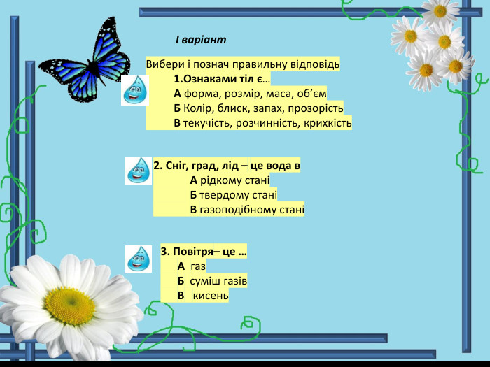 І варіант Вибери і познач правильну відповідь 1. Ознаками тіл є… А форма, розмір, маса, об’єм Б Колір, блиск, запах, прозорість В текучість, розчинність, крихкість2. Сніг, град, лід – це вода в А рідкому стані Б твердому стані В газоподібному стані 3. Повітря– це … А газ Б суміш газів В кисень 