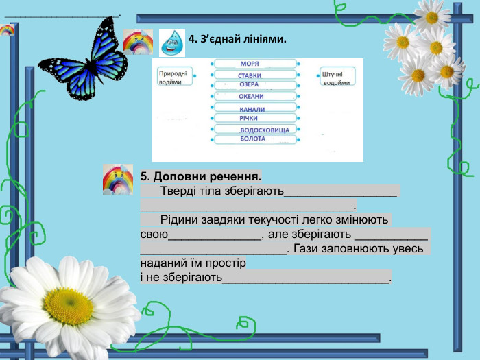  4. З’єднай лініями. 5. Доповни речення. Тверді тіла зберігають_________________ ________________________________. Рідини завдяки текучості легко змінюють свою______________, але зберігають ___________ ______________________. Гази заповнюють увесь наданий їм простір і не зберігають_________________________.______________________.