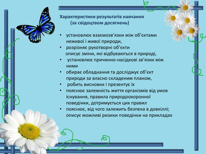 Характеристики результатів навчання (за свідоцтвом досягнень)установлює взаємозв’язки між об’єктами неживої і живої природи, розрізняє рукотворні об’єкти описує зміни, які відбуваються в природі, установлює причинно-насідкові зв’язки між нимиобирає обладнання та досліджує об’єкт природи за власно складеним планом, робить висновки і презентує їхпояснює залежність життя організмів від умов існування, правила природоохоронної поведінки, дотримується цих правилпояснює, від чого залежить безпека в довкіллі; описує можливі ризики поведінки на прикладах 