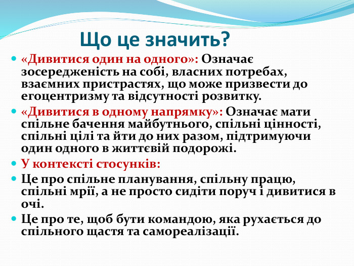 Що це значить?«Дивитися один на одного»: Означає зосередженість на собі, власних потребах, взаємних пристрастях, що може призвести до егоцентризму та відсутності розвитку.«Дивитися в одному напрямку»: Означає мати спільне бачення майбутнього, спільні цінності, спільні цілі та йти до них разом, підтримуючи один одного в життєвій подорожі. У контексті стосунків: Це про спільне планування, спільну працю, спільні мрії, а не просто сидіти поруч і дивитися в очі. Це про те, щоб бути командою, яка рухається до спільного щастя та самореалізації. 