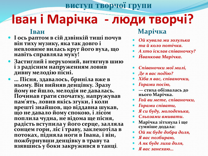  виступ творчої групи Іван і Марічка - люди творчі? Іван. МарічкаІ ось раптом в сій дзвінкій тиші почув він тиху музику, яка так довго і невловиме вилась круг його вуха, що навіть справляла муку!Застиглий і нерухомий, витягнув шию і з радісним напруженням ловив дивну мелодію пісні.… Пісня, здавалось, бриніла вже в ньому. Він вийняв денцівку. Зразу йому не йшло, мелодія не давалась. Починав грати спочатку, напружував пам'ять, ловив якісь згуки, і коли врешті знайшов, що віддавна шукав, що не давало йому спокою, і лісом поплила чудна, не відома ще пісня, радість вступила у його серце, залляла сонцем гори, ліс і траву, заклекотіла в потоках, підняла ноги в Івана, і він, пожбурнувши денцівку в траву та взявшись у боки закружився в танці. Ой кувала ми зозульката й коло потічка. А хто ісклав співаночку?Йванкова Марічка. Співаночки мої милі,Де я вас подію?Хіба я вас, співаночки,Горами посію,— стиха обізвалась до нього Марічка. Гой ви мете, співаночки,Горами співати,Я си буду, молоденька,Сльозами вмивати. Марічка зітхнула і ще сумніше додала: Ой як буде добра доля,Я вас позбираю,А як буде лиха доля,Я вас занехаю…