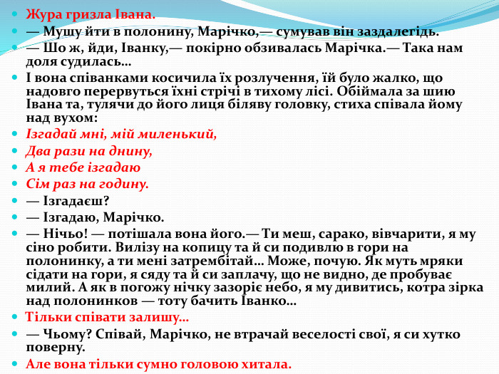 Жура гризла Івана.— Мушу йти в полонину, Марічко,— сумував він заздалегідь.— Шо ж, йди, Іванку,— покірно обзивалась Марічка.— Така нам доля судилась…І вона співанками косичила їх розлучення, їй було жалко, що надовго перервуться їхні стрічі в тихому лісі. Обіймала за шию Івана та, тулячи до його лиця біляву головку, стиха співала йому над вухом:Ізгадай мні, мій миленький,Два рази на днину,А я тебе ізгадаю. Сім раз на годину.— Ізгадаєш?— Ізгадаю, Марічко.— Нічьо! — потішала вона його.— Ти меш, сарако, вівчарити, я му сіно робити. Вилізу на копицу та й си подивлю в гори на полонинку, а ти мені затрембітай… Може, почую. Як муть мряки сідати на гори, я сяду та й си заплачу, що не видно, де пробуває милий. А як в погожу нічку зазоріє небо, я му дивитись, котра зірка над полонинков — тоту бачить Іванко…Тільки співати залишу…— Чьому? Співай, Марічко, не втрачай веселості свої, я си хутко поверну. Але вона тільки сумно головою хитала.
