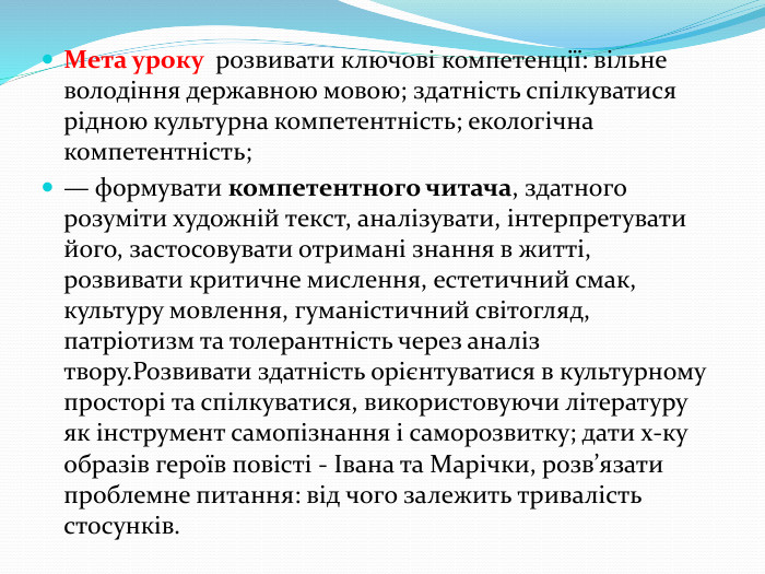 Мета уроку розвивати ключові компетенції: вільне володіння державною мовою; здатність спілкуватися рідною культурна компетентність; екологічна компетентність;— формувати компетентного читача, здатного розуміти художній текст, аналізувати, інтерпретувати його, застосовувати отримані знання в житті, розвивати критичне мислення, естетичний смак, культуру мовлення, гуманістичний світогляд, патріотизм та толерантність через аналіз твору. Розвивати здатність орієнтуватися в культурному просторі та спілкуватися, використовуючи літературу як інструмент самопізнання і саморозвитку; дати х-ку образів героїв повісті - Івана та Марічки, розв’язати проблемне питання: від чого залежить тривалість стосунків. 