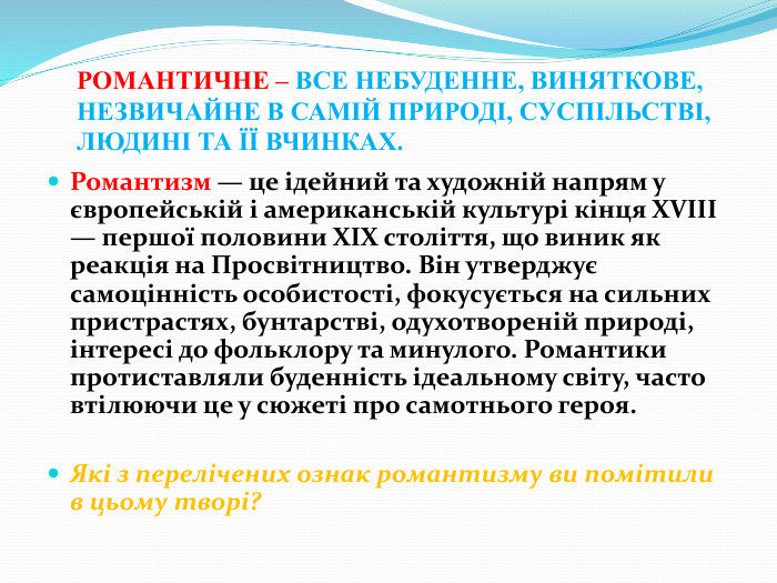 РОМАНТИЧНЕ – ВСЕ НЕБУДЕННЕ, ВИНЯТКОВЕ, НЕЗВИЧАЙНЕ В САМІЙ ПРИРОДІ, СУСПІЛЬСТВІ, ЛЮДИНІ ТА ЇЇ ВЧИНКАХ. Романтизм — це ідейний та художній напрям у європейській і американській культурі кінця XVIII — першої половини XIX століття, що виник як реакція на Просвітництво. Він утверджує самоцінність особистості, фокусується на сильних пристрастях, бунтарстві, одухотвореній природі, інтересі до фольклору та минулого. Романтики протиставляли буденність ідеальному світу, часто втілюючи це у сюжеті про самотнього героя. Які з перелічених ознак романтизму ви помітили в цьому творі?