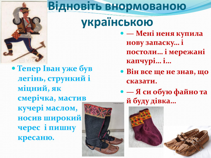 Відновіть внормованою українською. Тепер Іван уже був легінь, стрункий і міцний, як смерічка, мастив кучері маслом, носив широкий черес і пишну кресаню.— Мені неня купила нову запаску… і постоли… і мережані капчурі… і…Він все ще не знав, що сказати.— Я си обую файно та й буду дівка…