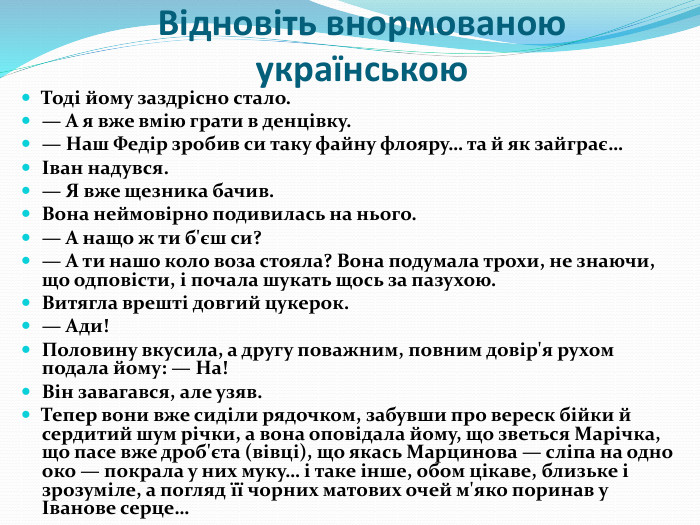 Відновіть внормованою українською. Тоді йому заздрісно стало.— А я вже вмію грати в денцівку.— Наш Федір зробив си таку файну флояру… та й як зайграє…Іван надувся.— Я вже щезника бачив. Вона неймовірно подивилась на нього.— А нащо ж ти б'єш си?— А ти нашо коло воза стояла? Вона подумала трохи, не знаючи, що одповісти, і почала шукать щось за пазухою. Витягла врешті довгий цукерок.— Ади!Половину вкусила, а другу поважним, повним довір'я рухом подала йому: — На!Він завагався, але узяв. Тепер вони вже сиділи рядочком, забувши про вереск бійки й сердитий шум річки, а вона оповідала йому, що зветься Марічка, що пасе вже дроб'єта (вівці), що якась Марцинова — сліпа на одно око — покрала у них муку… і таке інше, обом цікаве, близьке і зрозуміле, а погляд її чорних матових очей м'яко поринав у Іванове серце…