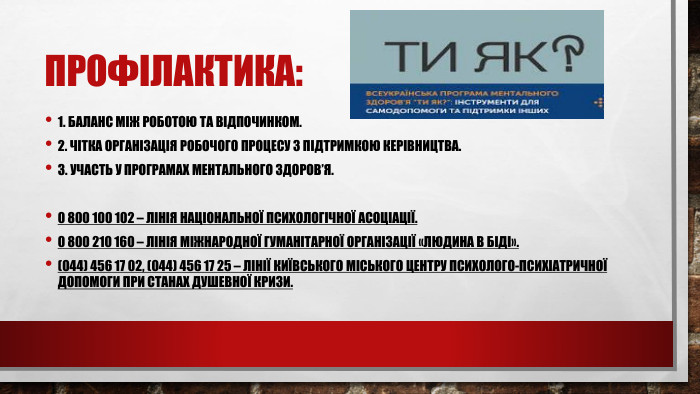 Профілактика:1. Баланс між роботою та відпочинком.2. Чітка організація робочого процесу з підтримкою керівництва.3. Участь у програмах ментального здоров’я.0 800 100 102 – лінія Національної психологічної асоціації.0 800 210 160 – лінія міжнародної гуманітарної організації «Людина в біді».(044) 456 17 02, (044) 456 17 25 – лінії Київського міського центру психолого-психіатричної допомоги при станах душевної кризи.